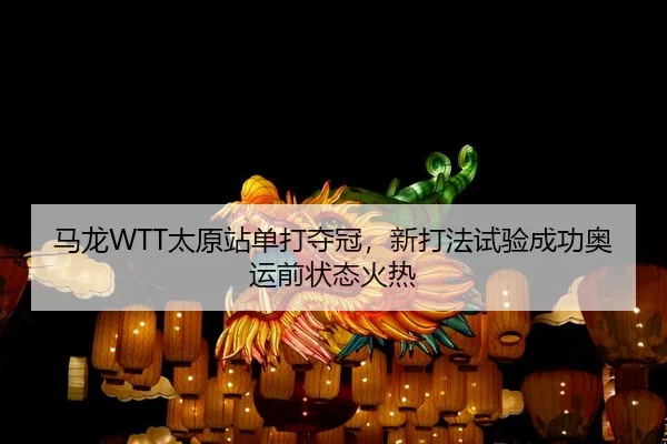 马龙WTT太原站单打夺冠，新打法试验成功奥运前状态火热
