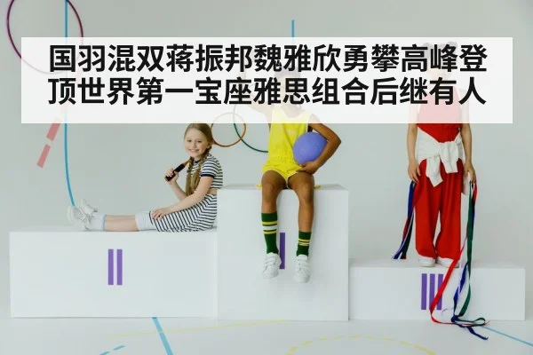 国羽混双蒋振邦魏雅欣勇攀高峰登顶世界第一宝座雅思组合后继有人