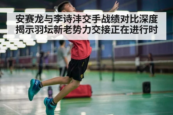 安赛龙与李诗沣交手战绩对比深度揭示羽坛新老势力交接正在进行时